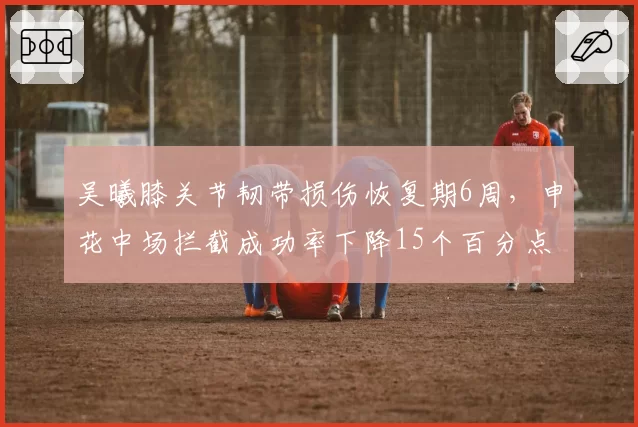 吴曦膝关节韧带损伤恢复期6周,申花中场拦截成功率下降15个百分点