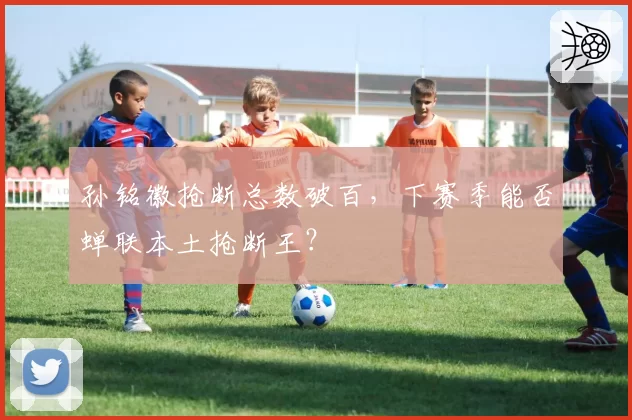 孙铭徽抢断总数破百,下赛季能否蝉联本土抢断王?
