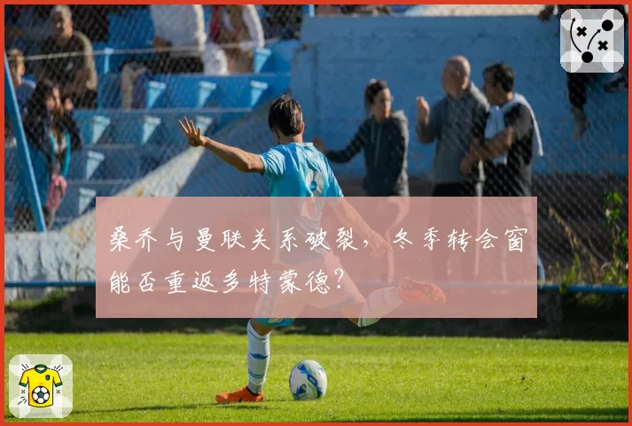 桑乔与曼联关系破裂，冬季转会窗能否重返多特蒙德？