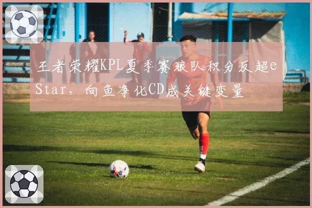 王者荣耀KPL夏季赛狼队积分反超eStar，向鱼净化CD成关键变量