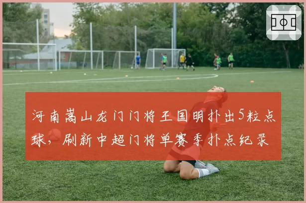 河南嵩山龙门门将王国明扑出5粒点球，刷新中超门将单赛季扑点纪录