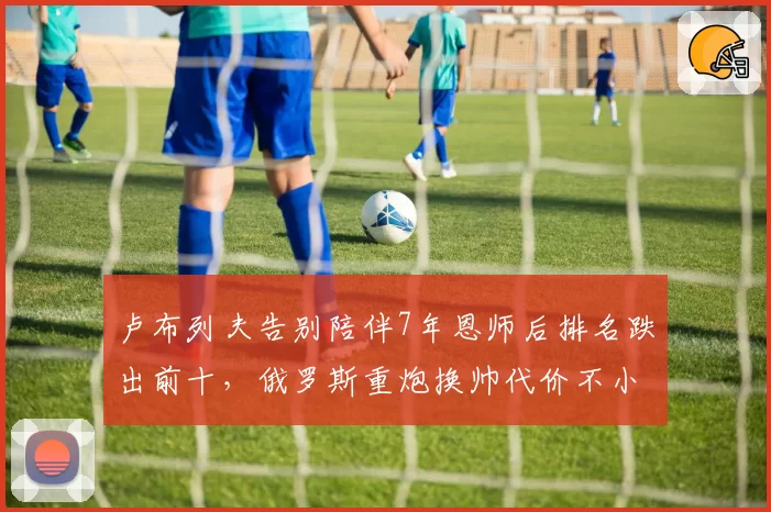 卢布列夫告别陪伴7年恩师后排名跌出前十,俄罗斯重炮换帅代价不小