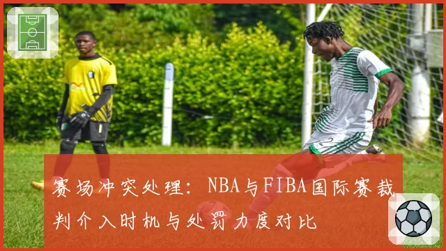 赛场冲突处理：NBA与FIBA国际赛裁判介入时机与处罚力度对比
