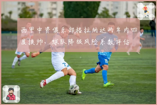 西甲中资俱乐部格拉纳达两年内四度换帅，球队降级风险系数评估