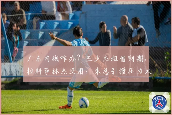 广东内线咋办？王少杰租借到期，拉科萨林杰没用，朱总引援压力大