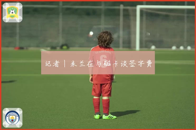 记者丨米兰在与磁卡谈签字费