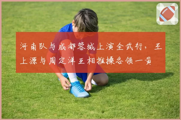河南队与成都蓉城上演全武行,王上源与周定洋互相推搡各领一黄