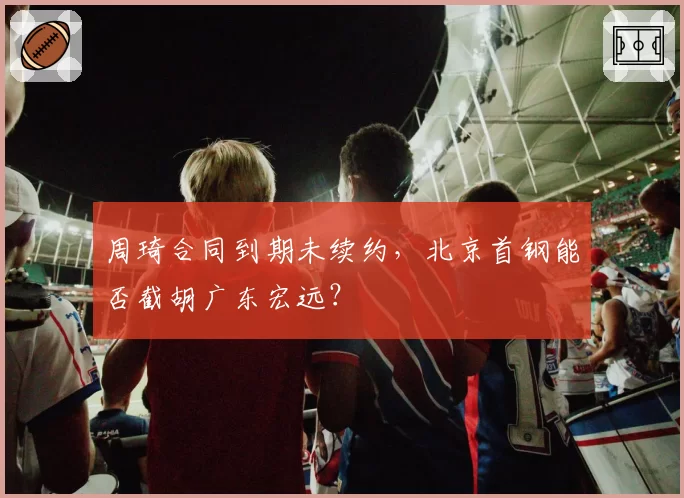 周琦合同到期未续约,北京首钢能否截胡广东宏远?