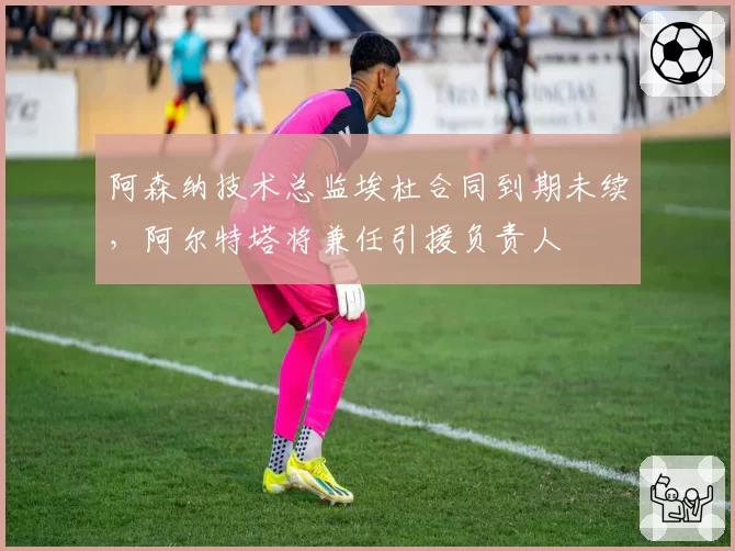 阿森纳技术总监埃杜合同到期未续，阿尔特塔将兼任引援负责人