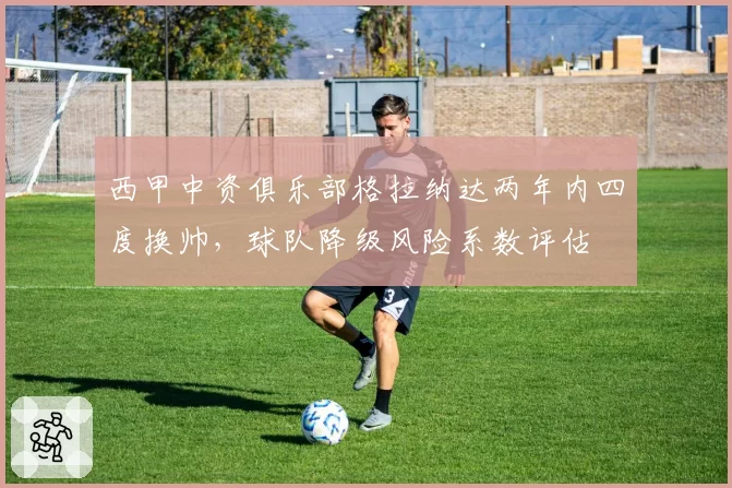 西甲中资俱乐部格拉纳达两年内四度换帅，球队降级风险系数评估