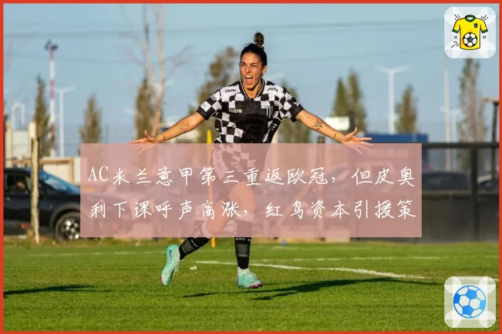 AC米兰意甲第三重返欧冠,但皮奥利下课呼声高涨,红鸟资本引援策略遭批
